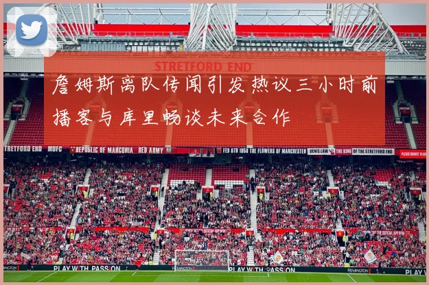 詹姆斯离队传闻引发热议三小时前播客与库里畅谈未来合作