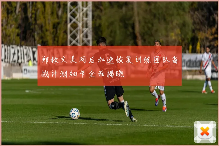 郑钦文美网后加速恢复训练团队备战计划细节全面揭晓