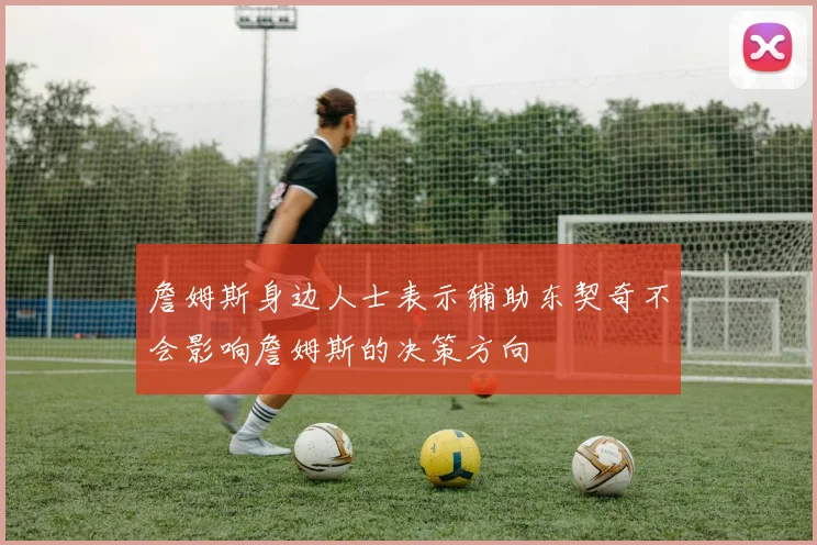 詹姆斯身边人士表示辅助东契奇不会影响詹姆斯的决策方向