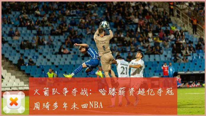 火箭队争夺战:哈滕薪资超亿夺冠周琦多年未回NBA