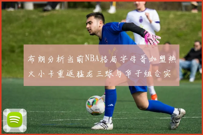 布朗分析当前NBA格局字母哥加盟热火小卡重返猛龙三球与华子组合实力强劲