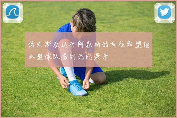 佐利斯表达对阿森纳的向往希望能加盟球队感到无比荣幸