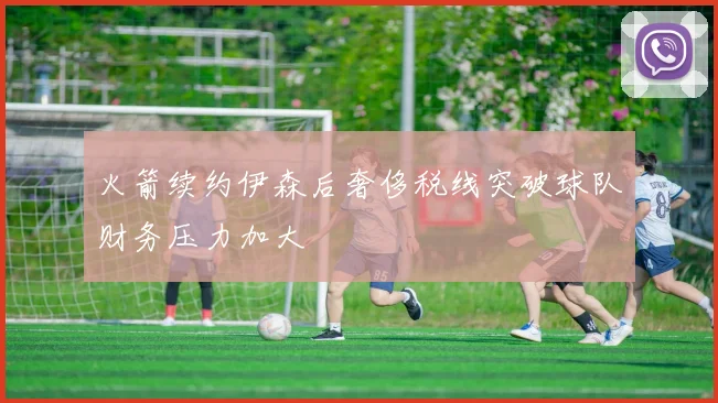 火箭续约伊森后奢侈税线突破球队财务压力加大