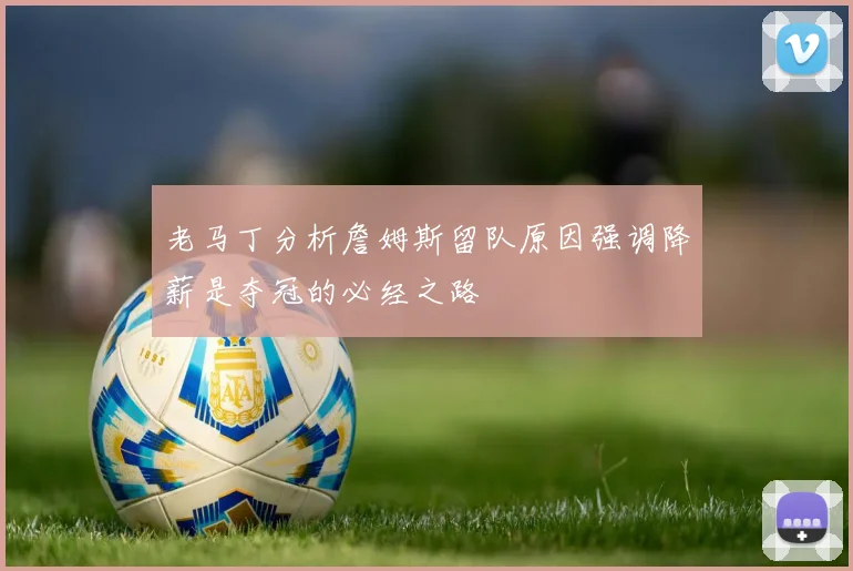老马丁分析詹姆斯留队原因强调降薪是夺冠的必经之路
