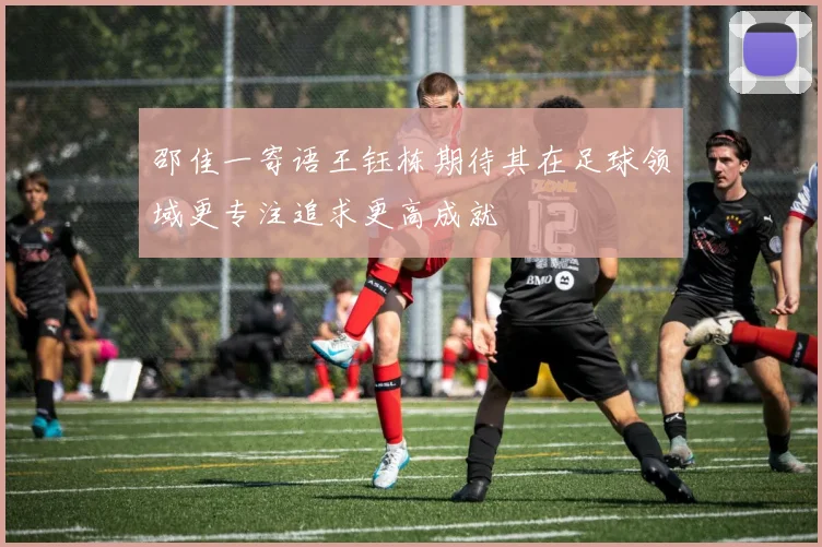 邵佳一寄语王钰栋期待其在足球领域更专注追求更高成就