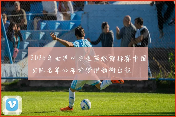 2026年世界中学生篮球锦标赛中国女队名单公布许梦伊领衔出征