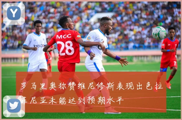 罗马里奥称赞维尼修斯表现出色拉菲尼亚未能达到预期水平