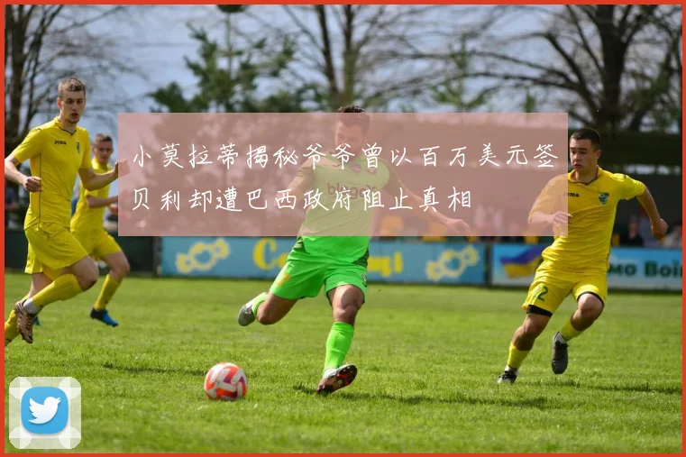 小莫拉蒂揭秘爷爷曾以百万美元签贝利却遭巴西政府阻止真相