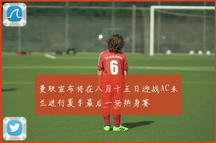 曼联宣布将在八月十五日迎战AC米兰进行夏季最后一场热身赛