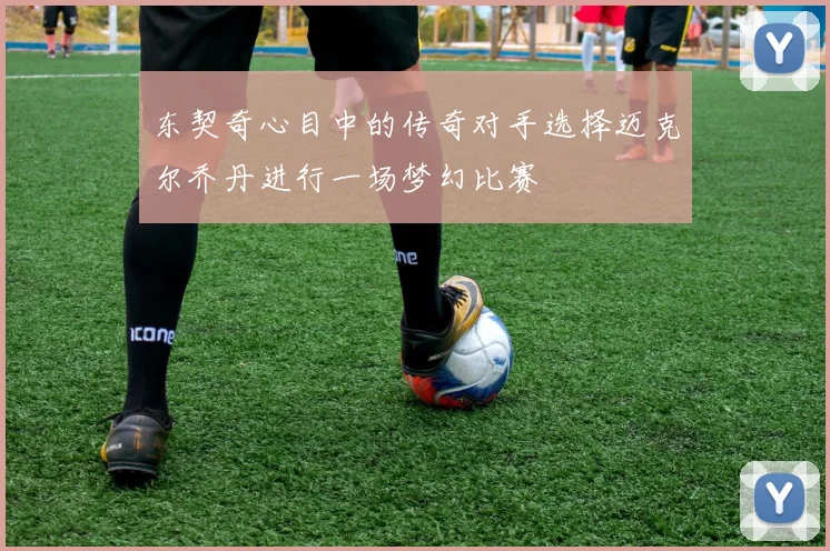 东契奇心目中的传奇对手选择迈克尔乔丹进行一场梦幻比赛