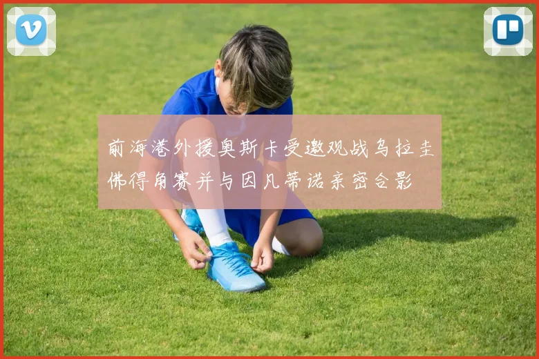 前海港外援奥斯卡受邀观战乌拉圭佛得角赛并与因凡蒂诺亲密合影