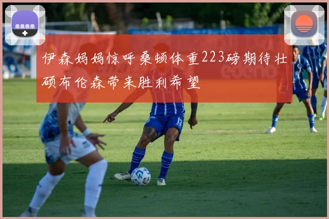 伊森妈妈惊呼桑顿体重223磅期待壮硕布伦森带来胜利希望