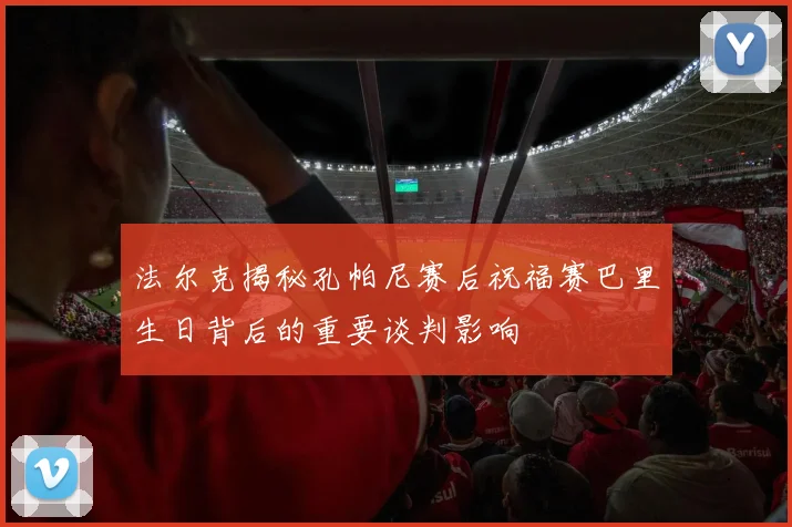 法尔克揭秘孔帕尼赛后祝福赛巴里生日背后的重要谈判影响